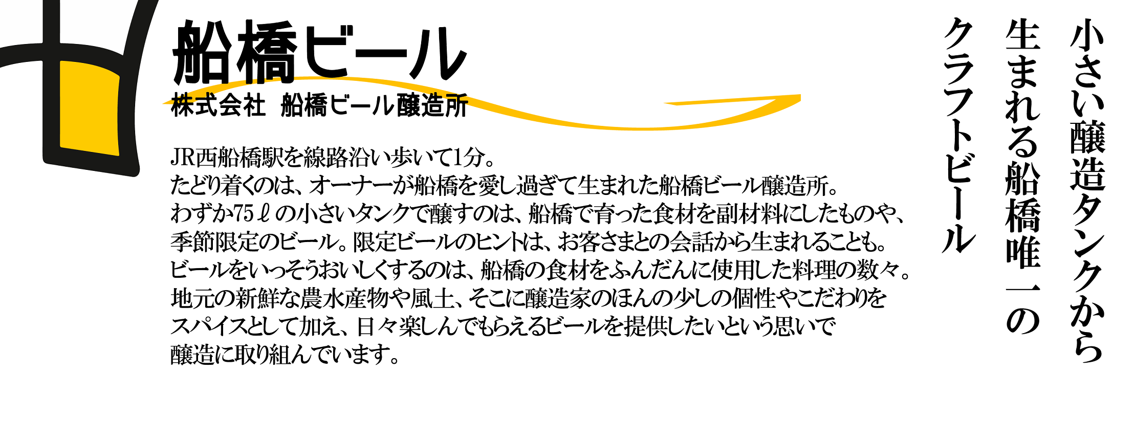 小さいタンクから生まれる船橋唯一のクラフトビール
			JR西船橋駅を線路沿い歩いて1分。たどり着くのは、オーナーが船橋を愛し過ぎて生まれた船橋ビール醸造所。わずか75ℓの小さいタンクで醸すのは、船橋で育った食材を副材料にしたものや、季節限定のビール。限定ビールのヒントは、お客さまとの会話から生まれることも。ビールをいっそうおいしくするのは、船橋の食材をふんだんに使用した料理の数々。地元の新鮮な農水産物や風土、そこに醸造家のほんの少しの個性やこだわりをスパイスとして加え、日々楽しんでもらえるビールを提供したいという思いで醸造に取り組んでいます。