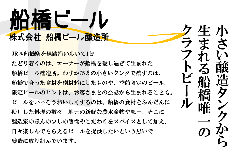 小さいタンクから生まれる船橋唯一のクラフトビール
			JR西船橋駅を線路沿い歩いて1分。たどり着くのは、オーナーが船橋を愛し過ぎて生まれた船橋ビール醸造所。わずか75ℓの小さいタンクで醸すのは、船橋で育った食材を副材料にしたものや、季節限定のビール。限定ビールのヒントは、お客さまとの会話から生まれることも。ビールをいっそうおいしくするのは、船橋の食材をふんだんに使用した料理の数々。地元の新鮮な農水産物や風土、そこに醸造家のほんの少しの個性やこだわりをスパイスとして加え、日々楽しんでもらえるビールを提供したいという思いで醸造に取り組んでいます。