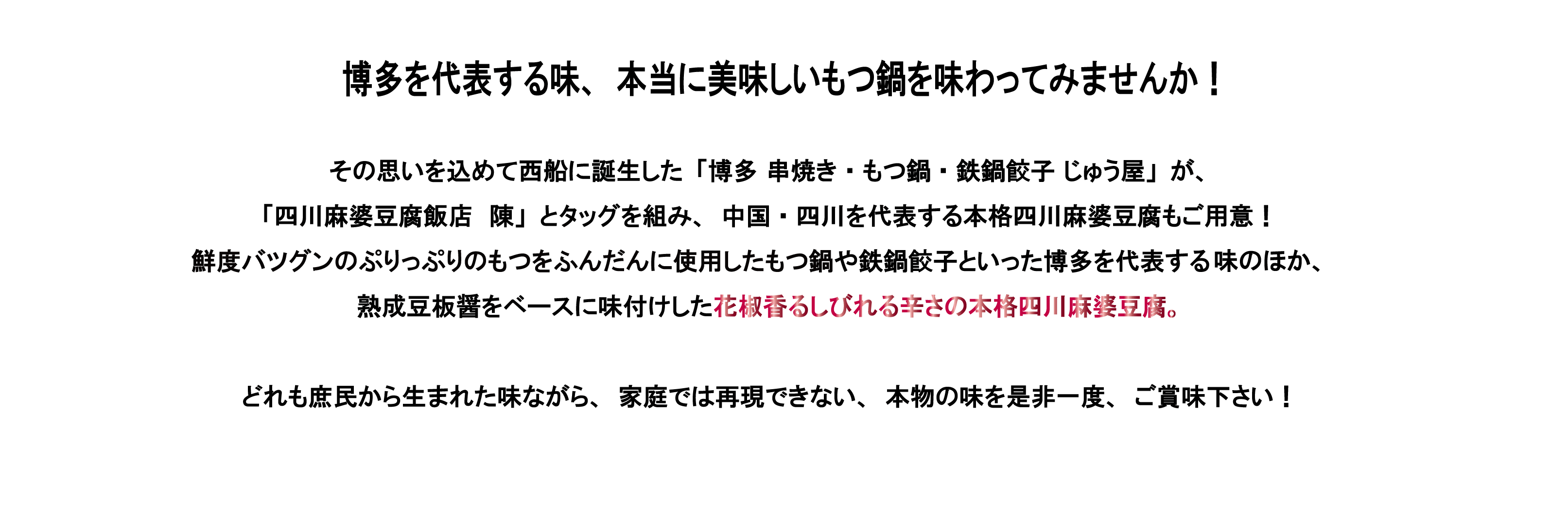 博多を代表する味、本当に美味しいもつ鍋を味わってみませんか！
			その思いを込めて西船に誕生した「博多 串焼き・もつ鍋・鉄鍋餃子 じゅう屋」が、「四川麻婆豆腐飯店　陳」とタッグを組み、中国・四川を代表する本格四川麻婆豆腐もご用意！鮮度バツグンのぷりっぷりのもつをふんだんに使用したもつ鍋や鉄鍋餃子といった博多を代表する味のほか、熟成豆板醤をベースに味付けした花椒香るしびれる辛さの本格四川麻婆豆腐。どれも庶民から生まれた味ながら、家庭では再現できない、本物の味を是非一度、ご賞味下さい！