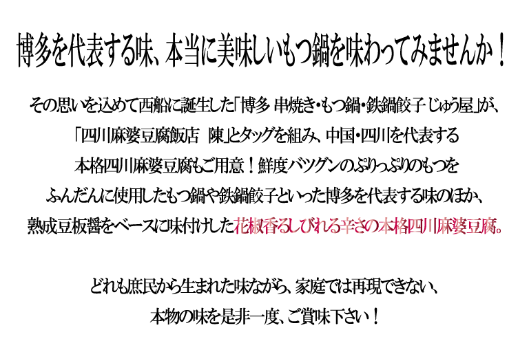 博多を代表する味、本当に美味しいもつ鍋を味わってみませんか！
			その思いを込めて西船に誕生した「博多 串焼き・もつ鍋・鉄鍋餃子 じゅう屋」が、「四川麻婆豆腐飯店　陳」とタッグを組み、中国・四川を代表する本格四川麻婆豆腐もご用意！鮮度バツグンのぷりっぷりのもつをふんだんに使用したもつ鍋や鉄鍋餃子といった博多を代表する味のほか、熟成豆板醤をベースに味付けした花椒香るしびれる辛さの本格四川麻婆豆腐。どれも庶民から生まれた味ながら、家庭では再現できない、本物の味を是非一度、ご賞味下さい！