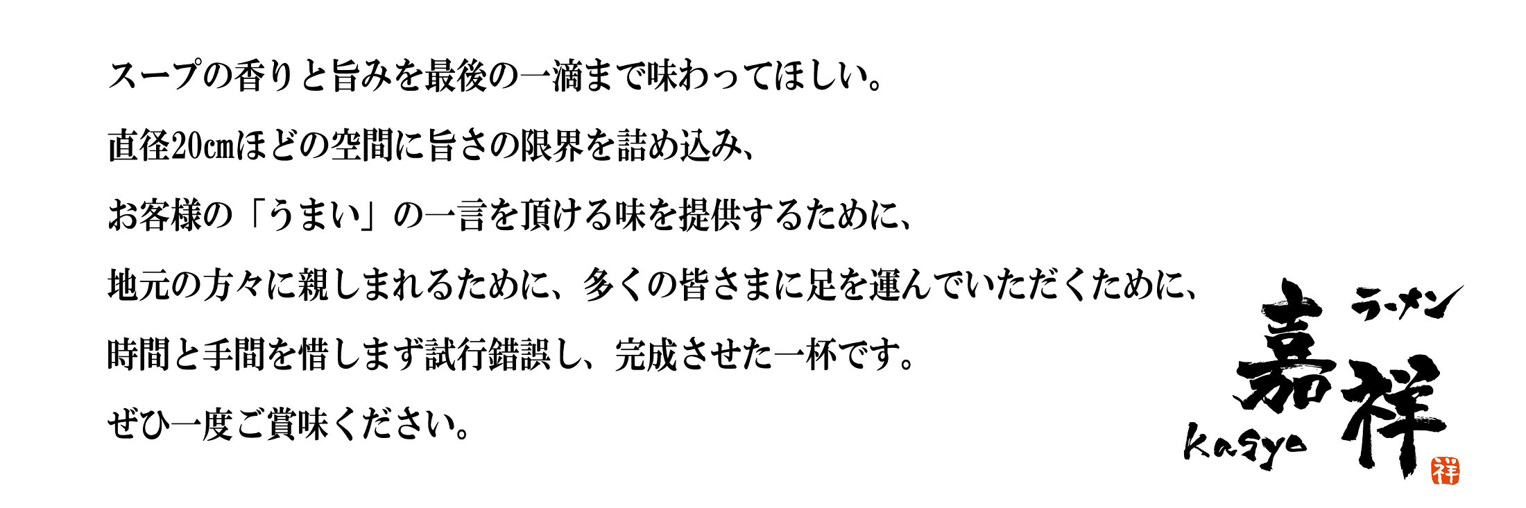 スープの香りと旨みを最後の一滴まで味わってほしい。直径20㎝ほどの空間に旨さの限界を詰め込み、お客様の「うまい」の一言を頂ける味を提供するために、地元の方々に親しまれるために、多くの皆さまに足を運んでいただくために、時間と手間を惜しまず試行錯誤し、完成させた一杯です。ぜひ一度ご賞味ください。