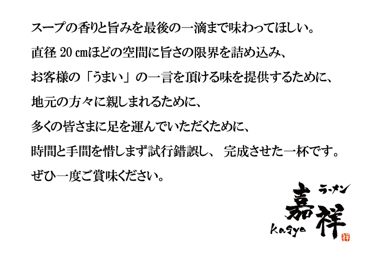 スープの香りと旨みを最後の一滴まで味わってほしい。直径20㎝ほどの空間に旨さの限界を詰め込み、お客様の「うまい」の一言を頂ける味を提供するために、地元の方々に親しまれるために、多くの皆さまに足を運んでいただくために、時間と手間を惜しまず試行錯誤し、完成させた一杯です。ぜひ一度ご賞味ください。